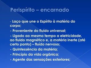 - Laço que une o Espírito à matéria do
corpo;
- Proveniente do fluído universal;
- Ligado ao mesmo tempo a eletricidade,
ao fluido magnético e, a matéria inerte (até
certo ponto) – fluído nervoso;
- Quintessência da matéria;
- Princípio da vida orgânica;
- Agente das sensações exteriores;
 