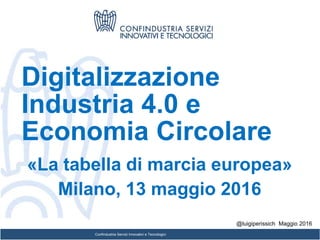 Confindustria Servizi Innovativi e Tecnologici
Digitalizzazione
Industria 4.0 e
Economia Circolare
«La tabella di marcia europea»
Milano, 13 maggio 2016
@luigiperissich Maggio 2016
 