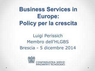 Business Services in 
Europe: 
Policy per la crescita 
Luigi Perissich 
Membro dell’HLGBS 
Brescia - 5 dicembre 2014 
 