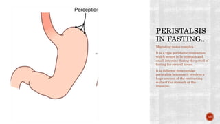 Migrating motor complex :
It is a type peristaltic contraction
which occurs in he stomach and
small intestine during the period of
fasting for several hours.
It is different from regular
peristalsis beacause it involves a
huge amount of the contracting
walls of the stomach or the
intestine.
17
 