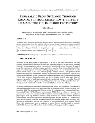 International Journal of Recent advances in Mechanical Engineering (IJMECH) Vol.3, No.4, November 2014
DOI : 10.14810/ijmech.2014.3408 85
PERISTALTIC FLOW OF BLOOD THROUGH
COAXIAL VERTICAL CHANNELWITH EFFECT
OF MAGNETIC FIELD: BLOOD FLOW STUDY
S.Ravi Kumar
Department of Mathematics, NBKR Institute of Science and Technology,
Vidyanagar, SPSR Nellore, Andhra Pradesh, India.Pin-524413.
ABSTRACT
The present paper investigates the effects of peristaltic flow of blood through coaxial vertical channel with
effect of magnetic field: blood flow study.The effects of various physical parameters on axial velocity and
pressure gradient have been computed numerically. It is observed that the maximum velocity increases
with increase in Magnetic field (M) even though for phase shipt / 4 for all the two cases
ௗ௣
ௗ௫
= - 0.5,
ௗ௣
ௗ௫
= -1. However, opposite effects are noticed for
ௗ௣
ௗ௫
= 0.5,
ௗ௣
ௗ௫
= 1.
KEYWORDS: Peristaltic fluid flow, Reynolds number, MHDand coaxial vertical channel.
1. INTRODUCTION
Peristalsis is now well known to physiologists to be one of the major mechanisms for fluid
transport in many biological systems. In the living systems peristalsis is the mechanism to propel
foodstuffs through esophagus and the vasomotion of small blood vessels. Engineers developed
pumps having industrial and physiological applications adapting the principle of peristalsis.Also,
finger and roller pumps are frequently used for pumping corrosive or very pure materials so as to
prevent direct contact of the fluid with the pump’s internal surfaces. The problem of the
mechanism of peristaltic transport has attracted the attention of many investigators since the first
investigation of Latham [1].The fundamental studies on peristalsis were performed by Fung and
Yih [2] using laboratory frame of reference and then by Shapiro et al. [3] using wave frame of
reference. A number of analytical, numerical and experimental studies of peristaltic flows of
different fluids have been reported by [4,5,6,7,8,9,10,11,12,13 and 14]The peristaltic fluid flow
through channels with flexible walls has been studied by Ravi Kumar et al [15-22].
Peristalsis is an important physiological mechanism for mixing and transporting fluids,which is
generated by a progressive wave of area contraction or expansion moving on the wall of the tube
containing fluid. The peristaltic fluid flows involving Newtonian and non-Newtonian fluids have
been studied by[23-34].The Magneto hydrodynamic (MHD) flow of a fluid in a channel with
peristalsis is of interest in connection with certain flow problems of the movement of conductive
physiological fluids e.g. the blood and blood pump machines, and with the need for theoretical
research on the operation of a peristaltic MHD Compressor. Blood is regarded as a suspension of
small cells in plasma. Moreover, it is known that in blood flows in two layers, arteries,a core
layerand the plasma layer near the wall consisting of suspension of cells in the plasma. The red
blood cells, which contain iron, are magnetic in nature, the core may be treated as magnetic
field.Abd El Hakeem et al [35] has been studied byEffects of a magnetic field on trapping
 