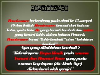 Apayangdilahirkankembali?
“KebudayaanEropaklasikpadazaman
YunanidanRomawiKuno yangpada
zamankegelapan(theDarkAge)
didominasiolehgereja”
Renaissanceberkembangpadaabadke15sampai
16danIstilahRenaissanceberasaldaribahasa
Latin, yaitukataReyangberartikembalidannaitre
yangberartilahir, dalambahasaPerancis
Renaissanceberati“lahirkembali”atau“kelahiran
kembali”
 