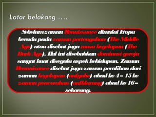 SebelumzamanRenaissancedimulaiEropa
beradapadazamanpertengahan(TheMiddle
Age) ataudisebut jugamasakegelapan(The
DarkAge). Halinidisebabkandominasigereja
sangat kuat disegalaaspekkehidupan. Zaman
Rennaisancedisebut jugazamanperalihandari
zamankegelapan(aufgabe) abadke4– 15ke
zamanpencerahan(aufklarung) abadke16–
sekarang.
 