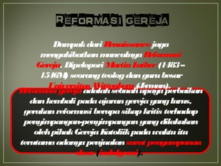 Reformasigerejaadalahsebuahupayaperbaikan
dankembalipadaajarangerejayanglurus,
gerakanreformasiberupasikapkritis terhadap
penyimpangan-penyimpanganyangdilakukan
olehpihakGerejaKatoliikpadawaktuitu
terutamaadanyapenjualansurat pengampunan
dosa(indulgensi).
DampakdariRenaissancejuga
mengakibatkanmunculnyaReformasi
Gereja. DipeloporiMartinLuther(1483–
1546M) seorangteologdangurubesar
Universitas Wittenberg(Jerman).
 