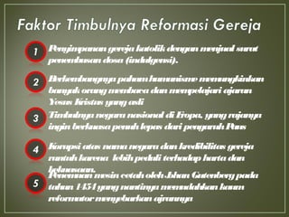 Penyimpanangerejakatolikdenganmenjual surat
penembusandosa(indulgensi).
Berkembangnyapahamhumanismememungkinkan
banyakorangmembacadanmempelajariajaran
Yesus Kristus yangasli
TimbulnyanegaranasionaldiEropa, yangrajanya
inginberkuasapenuhlepas dari pengaruhPaus
Korupsiatas namanegaradankredibilitas gereja
runtuhkarena lebihpeduli terhadaphartadan
kekuasaan.
PenemuanmesincetaholehJohanGutenbergpada
tahun1454yangnantinyamemudahkankaum
reformatormenyebarkanajrannya
 