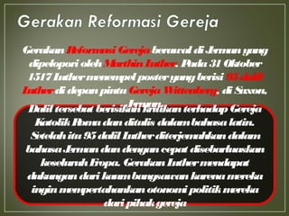Daliltersebut berisikankritikanterhadapGereja
KatolikRomadanditulis dalambahasalatin.
Setelahitu95dalilLutherditerjemahkandalam
bahasaJermandandengancepat disebarluaskan
keseluruhEropa. GerakanLuthermendapat
dukungandarikaumbangsawankarenamereka
inginmempertahankanotonomipolitikmereka
daripihakgereja
GerakanReformasiGerejaberawaldiJermanyang
dipeloporiolehMarthinLuther. Pada31Oktober
1517Luthermenempelposteryangberisi 95dalil
LutherdidepanpintuGerejaWittenberg, diSaxon,
Jerman.
 