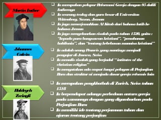  IamerupakanpeloporReformasi Gerejadengan95dalili
Luthernya
 Iaseorangteologdangurubesardi Universitas
Wittenberg, Saxon, Jerman
 IajugamenerjemahkanAl Kitabdari bahasalatihke
bahasaJerman
 Iajugamengeluarkanrisalahpadatahun1520, yaitu:
“kepadaparabangsawankristiani”, “penahanan
babilonia”, dan“tentangkebebasanmanuisakristiani”
MartinLuther
Johannes
Calvin
Huldrych
Zwingli
 IaadalahorangPrancis yangnantinyamenjadi
pengajardi Jenewa, Swiss
 Iamenulis risalahyangberjudul “intitutes of the
christianreligion”
 Iamenyatakanadaempat fungsi pelayandi Perjanjian
Barudanstrukturni menjadadasargerejareformis lain
 Iamerupakanpengkhotbahdi Zurich, Swiss tahun
1518
 Iaberpendapat adanyaperbedaanantaragereja
padazamannyadenganyangdigambarkanpada
PerjanjianBaru
 Iamemiliki idetentangperjamuantuhandan
ajarantentangperjanjian
 