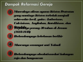 MunculnyaaliranagamaKristenProtestan
yangnantinyaKristenterbelahmenjadi
sekte-sektekecil, yaitu: Lutherisme,
Calvinisme, Angliakan, Katolikisme, dan
OrtodoksTerjadinyaperang30tahundiJerman
(1618-1648)
Berkembangnyakebebasanberfikir
Muncunyasemangat antiYahudi
Berkembangnyaabsolutismedarikalangan
rajadanbangsawan
 