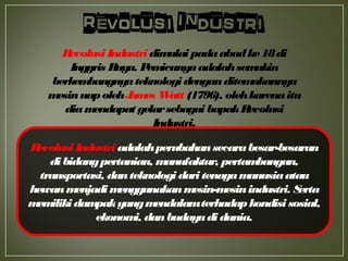 RevolusiIndustri adalahperubahansecarabesar-besaran
di bidangpertanian, manufaktur, pertambangan,
transportasi, danteknologi dari tenagamanusiaatau
hewanmenjadimenggunakanmesin-mesinindustri. Serta
memilikidampakyangmendalamterhadapkondisi sosial,
ekonomi, danbudayadidunia.
RevolusiIndustridimulai padaabadke18di
Inggris Raya. Pemicunyaadalahsemakin
berkembangnyateknologidenganditemukannya
mesinuapolehJames Watt (1796), olehkarenaitu
diamendapat gelarsebagaibapakRevolusi
Industri.
 