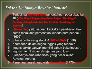 1. Terjadinya Revolusi Ilmupengetahuan pada abad ke
16 (TheRoyalImprovingKnowledge, TheRoyal
Societyof EnglanddanTheFrenchAcademyof
Science)
2. Patent Act, yaitu sebuah kebijakan pemberian hak
paten resmi dari pemerintah kepada para penemu
(1602)
3. Situasi politik yang stabil  Bill of Right (1688)
4. Keamanan dalam negeri Inggris yang terjamin
5. Inggris cukup banyak memliki bahan baku industri.
6. Inggris memiliki daerah jajahan yang luas
7. Terjadinya arus urbanisasi yang besar akibat
Revolusi Agraria
8. Penemuan mesin uap oleh James Watt (1776)
 