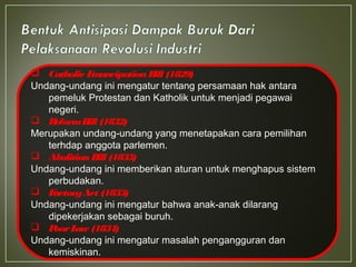 Catholic EmancipationBill (1829)
Undang-undang ini mengatur tentang persamaan hak antara
pemeluk Protestan dan Katholik untuk menjadi pegawai
negeri.
 ReformBill (1832)
Merupakan undang-undang yang menetapakan cara pemilihan
terhdap anggota parlemen.
 AbolitionBill (1833)
Undang-undang ini memberikan aturan untuk menghapus sistem
perbudakan.
 FactoryAct (1833)
Undang-undang ini mengatur bahwa anak-anak dilarang
dipekerjakan sebagai buruh.
 PoorLaw (1834)
Undang-undang ini mengatur masalah pengangguran dan
kemiskinan.
 