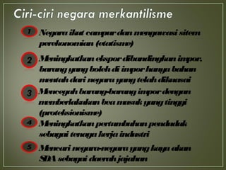 Negaraikut campurdanmengawasisitem
perekonomian(etatisme)
Meningkatkanekspordibandingkanimpor,
barangyangbolehdiimporhanyabahan
mentahdarinegarayangtelahdikuasai
Mencegahbarang-barangimpordengan
memberlakukanbeamasukyangtinggi
(proteksionisme)
Meningkatkanpertumbuhanpenduduk
sebagaitenagakerjaindustri
Mencarinegara-negarayangkayaakan
SDAsebagaidaerahjajahan
 