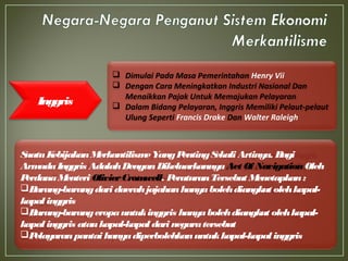 Inggris
SuatuKebijakanMerkantilismeYangPentingSekali Artinya. Bagi
ArmadaInggris AdalahDenganDikeluarkannyaAct Of NavigationOleh
PerdanaMenteri OlivierCromwell. PeraturanTersebut Menetapkan:
Barang-barangdari daerahjajahanhanyabolehdiangkut olehkapal-
kapal inggris
Barang-barangeropauntukinggris hanyabolehdiangkut olehkapal-
kapal inggris ataukapal-kapal dari negaratersebut
Pelayaranpantai hanyadiperbolehkanuntukkapal-kapal inggris
 Dimulai Pada Masa Pemerintahan Henry Vii
 Dengan Cara Meningkatkan Industri Nasional Dan
Menaikkan Pajak Untuk Memajukan Pelayaran
 Dalam Bidang Pelayaran, Inggris Memiliki Pelaut-pelaut
Ulung Seperti Francis Drake Dan Walter Raleigh
 