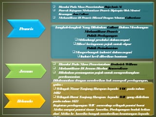  Dimulai PadaMasaPemerintahanFrederickWilhem
 MerkantilismeDiJermanDisebut Kameralisme
 Dilakukanpemungutanpajakuntukmengembangkan
perekonomian
Jerman
Dilaksanakandenganmemberikanhakmonopoliperdagangan,
yaitu:
WilayahTimurTanjungHarapankepadaVOC padatahun
1602
WilayahBarat TanjungHarapan kepadaWIC yangdidirikan
padatahun1621
KegiatanperdaganganWIC mencakupwilayahpantaibarat
AfrikasampaipantaitimurAmerika. Perdaganganbudakbelian
dariAfrikakeAmerikabanyakmemberikankeuntungankepada
Belanda
Prancis Langkah-langkahYangDilakukanColbert DalamMembangun
MerkantilismePrancis :
PolitikPerdagangan
Melindungi produksidalamnegari
Diberikeringananpejakuntukekpor
PolitikPerindustrian
Memperbanyakindustridalamnegari
Indutrikecildiberikanbantuan
 Dimulai PadaMasaPemerintahanRajaLouis Xi
 PuncakKejayaanMerkantismePrancis DipimpinOlehMenteri
KeuanganJeanColbert
 MerkantilismeDiPrancis DikenalDenganSebutanColbertisme
 