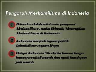 Belandaadalahsalahsatupenganut
Merkantilisme, makaBelandaMenerapkan
MerkantilismediIndonesia
Indonesiamenjaditujuanpolitik
kolonialismenegaraEropa
Rakyat IndonesiaMenderitakarenaharga
barangmenjadimurahdanupahburuhpun
jadimurah
 