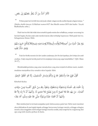 َُّ
‫ر‬‫ح‬‫َم‬‫أل‬‫ح‬‫ا‬
َّ
َُّّ
‫د‬َ
‫ش‬َ‫أ‬
َّ
َّ‫ح‬
‫ن‬ِ
‫م‬
َّ
َّ‫ح‬
‫ن‬َ‫أ‬
َّ
ََّ
‫ر‬ُ‫ظ‬‫ح‬‫ن‬َ‫ي‬
َّ
َّ
‫ح‬‫م‬ُ
‫ه‬ُ
‫ض‬‫ح‬‫ع‬َ‫ب‬
َّ
ََّ
‫ل‬ِ‫إ‬
َّ
َّ
‫ض‬‫ح‬‫ع‬َ‫ب‬
.
َََّّّ
َّ
“ Perkara pada hari itulebih kerasdaripada sekedar sebagianmereka melihat kepada sebagianlainnya.”
(Hadits shahih riwayat Al-Bukhari nomor 6027 dan Muslih nomor 2859 dari hadits ‘Aisyah
Radhiallaahu anha ).
َََّّّ
َّ Pada hariitulaki-lakitidak akantertarik kepada wanita dan sebaliknya, sampai seseorang itu
lari dari bapak, ibudan anak-anak mereka karena takutterhadap keputusan Allah pada hari itu.
Sebagaimana firman Allah:
ِ
‫ه‬‫ي‬ِ
‫خ‬َ‫أ‬َّ‫ح‬
‫ن‬ ِ
‫َّم‬ُ‫ء‬‫ح‬
‫ر‬َ
‫م‬‫ح‬‫ل‬‫َّا‬ُّ
‫ر‬ِ
‫ف‬َ‫َّي‬َ‫ح‬
‫ْو‬َ‫ي‬
34
ِ
‫ه‬‫ي‬ِ‫ب‬َ‫أ‬َ
‫َّو‬ِ
‫ه‬ ِ
ِّ
‫م‬ُ‫أ‬َ
‫)و‬
35
ِ
‫ه‬‫ي‬ِ‫ن‬َ‫ب‬َ
‫َّو‬ِ
‫ه‬ِ‫ت‬َ‫ب‬ِ
‫اح‬ َ
‫ص‬َ
‫)و‬
36
َّ‫ح‬‫م‬ُ
‫ه‬‫ح‬‫ن‬ ِ
‫َّم‬‫ن‬ِ
‫ر‬‫ح‬‫َّام‬ ِ
ِّ
‫ل‬ُ
‫ك‬ِ‫)ل‬
َّ
ِ
‫يه‬ِ‫ن‬‫ح‬‫غ‬ُ‫َّي‬‫ن‬‫ح‬‫أ‬َ
‫ش‬َّ‫ذ‬ََِ
‫م‬‫ح‬
‫ْو‬َ‫ي‬
َََّّّ
َّ
“ Pada hari ketika manusia lari dari saudara-saudaranya, dari ibu danbapaknya, dariistrinya dananak-
anaknya. Setiap orang darimereka pada hariitu mempunyai urusanyang sangat menyibukkan”. (Q.S. Abasa:
34-37).
َََّّّ
َّ Demikianlah peristiwa yang amat menakutkan yang akan terjadi di akhirat nanti, mudah-
mudahan menjadikan kita semakin takut kepada Allah.
َُّ ‫ح‬
‫ْو‬ُ‫ق‬َ‫أ‬
َّ
َّ
‫ح‬
ِ
‫ِل‬‫ح‬
‫ْو‬َ‫ق‬
َّ
‫ا‬َ
‫ذ‬َ
‫ه‬
َّ
َُّ
‫ر‬ِ
‫ف‬‫ح‬‫غ‬َ‫ت‬‫ح‬
‫س‬َ‫أ‬َ
‫و‬
َّ
َّ
َ‫للا‬
َّ
َّ
‫ح‬
ِ
‫ِل‬
َّ
َّ
‫ح‬‫م‬ُ
‫ك‬َ‫ل‬َ
‫و‬
َّ
َّ
ِ
‫ر‬ِ‫ائ‬َ
‫س‬ِ‫ل‬َ
‫و‬
َّ
َّ‫ح‬
‫س‬ُ
‫م‬‫ح‬‫ل‬‫ا‬
،َ‫ح‬
‫ي‬ِ
‫م‬ِِ
َّ
َّ
ُ‫ه‬‫ن‬ِ‫إ‬
َّ
ََّ
‫ْو‬ُ
‫ه‬
َّ
َُّ
‫ر‬‫ح‬
‫ْو‬ُ
‫ف‬َ‫غ‬‫ح‬‫ل‬‫ا‬
َّ
َِّ
‫ح‬‫الر‬
َّ
ُ
‫م‬‫ح‬‫ي‬
.
Khutbah Kedua
َّ
‫ن‬ِ‫إ‬
َّ
ََّ
‫د‬‫ح‬
‫م‬َ‫ح‬
‫ْل‬‫ا‬
َّ
،ِِ
‫ّلِل‬
َّ
َّ
ُ‫ه‬ُ
‫د‬َ
‫م‬‫ح‬َ
‫َن‬
َّ
َّ
ُ‫ه‬ُ‫ن‬‫ح‬‫ي‬ِ‫ع‬َ‫ت‬‫ح‬
‫س‬َ‫ن‬َ
‫و‬
َّ
،ُ‫ه‬ُ
‫ر‬ِ
‫ف‬‫ح‬‫غ‬َ‫ت‬‫ح‬
‫س‬َ‫ن‬َ
‫و‬
َّ
َّ
‫ح‬
‫ْو‬ُ‫ع‬َ‫ن‬َ
‫و‬
َّ
ُُ
َّ
َّ
ِ‫لل‬ِ
‫ِب‬
َّ
َّ‫ح‬
‫ن‬ِ
‫م‬
َّ
َّ
ِ
‫ر‬‫ح‬
‫و‬ُ
‫ر‬ُ
‫ش‬
َّ
‫ا‬َ‫ن‬ ِ
‫س‬ُ
‫ف‬‫ح‬‫ن‬َ‫أ‬
َّ
َّ‫ح‬
‫ن‬ِ
‫م‬َ
‫و‬
َّ
َ
‫س‬
َِّ ‫ا‬ََِِّ
‫ي‬
َّ
‫ا‬َ‫ن‬ِ‫ال‬َ
‫م‬‫ح‬‫ع‬َ‫أ‬
َّ.
َّ‫ح‬
‫ن‬َ
‫م‬
َّ
َّ
ِ
‫د‬‫ح‬
‫ه‬َ‫ي‬
َّ
َّ
ُ‫للا‬
َّ
َّ
َ‫ل‬َ‫ف‬
َّ
َّ
‫ل‬ِ
‫ض‬ُ
‫م‬
َّ
َّ
ُ‫ه‬َ‫ل‬
َّ
َّ‫ح‬
‫ن‬َ
‫م‬َ
‫و‬
َّ
َّ
‫ح‬‫ل‬ِِ‫ح‬‫ض‬ُ‫ي‬
َّ
َّ
َ‫ل‬َ‫ف‬
َّ
ََّ
‫ي‬ِ‫ا‬َ
‫ه‬
َّ
َّ
ُ‫ه‬َ‫ل‬
َّ.
َّ
ُ
‫د‬َ
‫ه‬‫ح‬
‫ش‬َ‫أ‬َ
‫و‬
َّ
َّ‫ح‬
‫ن‬َ‫أ‬
َّ
َّ
َ‫ل‬
َّ
َّ
َ‫ه‬َ‫ل‬ِ‫إ‬
َّ
َّ
‫ل‬ِ‫إ‬
َّ
َّ
ُ‫للا‬
َّ
َّ
ُ
‫د‬َ
‫ه‬‫ح‬
‫ش‬َ‫أ‬َ
‫و‬
َّ
َّ
‫ن‬َ‫أ‬
َّ
‫ا‬ً
‫د‬‫م‬َُ
‫ُم‬
َّ
َّ
ُ‫ه‬ُ
‫د‬‫ح‬‫ب‬َ‫ع‬
َّ
َّ
ُ‫ه‬ُ‫ل‬‫ح‬
‫ْو‬ُ
‫س‬َ
‫ر‬َ
‫و‬
َّ
‫ى‬َِ
‫ص‬
َّ
َّ
ُ‫للا‬
َّ
َّ
ِ
‫ه‬‫ح‬‫ي‬ََِ‫ع‬
َّ
َّ
َ
‫م‬َِ
‫س‬َ
‫و‬
،
َّ
‫ا‬‫م‬َ‫أ‬
َّ
‫؛‬ُ
‫د‬‫ح‬‫ع‬َ‫ب‬
ََّّ
َّ Dari mimbar Jum’atini kamisampaikan pula bahwasannya pada hari Akhir nanti matahari
akan didekatkan di atas kepala-kepala sehingga bercucuran keringat mereka sehingga sebagian
mereka akan tenggelam olehkeringat-keringatmereka sendiri, akan tetapihal itu tergantung dari
apa yang telah mereka perbuat di dunia.
 