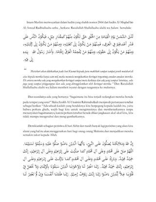 ََّّ
َّ Imam Muslim meriwayatkan dalam haditsyang shahih nomor 2864 dari hadits Al-Miqdad bin
Al-Aswad Radhiallaahu anhu , berkata: Rasulullah Shallallaahu alaihi wa Salam bersabda:
ََّ
‫ن‬‫ح‬
‫د‬ُ‫ت‬
َّ
َُّ ‫ح‬
‫م‬َ‫ال‬
َّ
َّ
َ‫ح‬
‫ْو‬َ‫ي‬
َّ
َّ
ِ
‫ة‬َ
‫ام‬َ‫ي‬ِ
‫ق‬‫ح‬‫ل‬‫ا‬
َّ
ََّ
‫ن‬ِ
‫م‬
َّ
َِّ
‫ق‬‫ح‬َِ‫ح‬
‫ْل‬‫ا‬
َّ
َّ
‫ّت‬َ
‫ح‬
َّ
ََّ
‫ن‬‫ح‬
‫ْو‬ُ
‫ك‬َ‫ت‬
َّ
َّ
‫ح‬‫م‬ُ
‫ه‬‫ح‬‫ن‬ِ
‫م‬
َّ
َّ
ََّ
‫ك‬
َّ
ِ
‫ر‬‫ا‬َ
‫د‬‫ح‬‫ق‬ِ
‫م‬
َّ
،‫ل‬‫ح‬‫ي‬ِ
‫م‬
َّ
َّ
ُ
‫ن‬‫ح‬
‫ْو‬ُ
‫ك‬َ‫ي‬َ‫ف‬
َّ
ُ‫ا‬‫الن‬
َّ
َّ
َ‫ع‬
‫ى‬َِ
َّ
َّ
ِ
‫ر‬‫ح‬
‫د‬َ‫ق‬
َّ
َّ
‫ح‬‫م‬ِِ
‫اْل‬ َ
‫م‬‫ح‬‫ع‬َ‫أ‬
َّ
َِّ
‫ف‬
َّ
، ِ
‫ق‬َ
‫ر‬َ‫ع‬‫ح‬‫ل‬‫ا‬
َّ
َّ
‫ح‬‫م‬ُ
‫ه‬‫ح‬‫ن‬ ِ
‫م‬َ‫ف‬
َّ
َّ‫ح‬
‫ن‬َ
‫م‬
َّ
َّ
ُ
‫ن‬‫ح‬
‫ْو‬ُ
‫ك‬َ‫ي‬
َّ
ََّ
‫ل‬ِ‫إ‬
َّ
َّ
،ِ
‫ه‬‫ح‬‫ي‬َ‫ب‬‫ح‬‫ع‬َ
‫ك‬
َّ
َّ
َ
‫و‬
َّ
‫ح‬‫م‬ُ
‫ه‬‫ح‬‫ن‬ ِ
‫م‬
َّ
َّ‫ح‬
‫ن‬َ
‫م‬
َّ
َّ
ُ
‫ن‬‫ح‬
‫ْو‬ُ
‫ك‬َ‫ي‬
َّ
ََّ
‫ل‬ِ‫إ‬
َّ
َّ
ِ
‫ه‬ ‫ح‬‫ي‬َ‫ت‬َ‫ب‬‫ح‬
‫ك‬
ُ
‫ر‬
،
َّ
َّ
‫ح‬‫م‬ُ
‫ه‬‫ح‬‫ن‬ِ
‫م‬َ
‫و‬
َّ
َّ‫ح‬
‫ن‬َ
‫م‬
َّ
َّ
ُ
‫ن‬‫ح‬
‫ْو‬ُ
‫ك‬َ‫ي‬
َّ
ََّ
‫ل‬ِ‫إ‬
َّ
،ِ
‫ه‬‫ح‬‫ي‬َ
‫ْو‬‫ح‬‫ق‬َ
‫ح‬
َّ
َّ
َ
‫و‬
َّ
‫ح‬‫م‬ُ
‫ه‬‫ح‬‫ن‬ِ
‫م‬
َّ
َّ‫ح‬
‫ن‬َ
‫م‬
َّ
َّ
ُ‫ه‬ُ
‫م‬ِ
‫ج‬‫ح‬ُِ‫ي‬
َّ
َُّ
‫ق‬َ
‫ر‬َ‫ع‬‫ح‬‫ل‬‫ا‬
َّ
َّ
َ‫ح‬
‫ْل‬ِ‫إ‬
‫ا‬ً
‫ام‬
َّ.
ََّ
‫ار‬َ
‫ش‬َ‫أ‬َ
‫و‬
َّ
َُّ ‫ح‬
‫ْو‬ُ
‫س‬َ
‫ر‬
َّ
َّ
ِ‫للا‬
ََّّ
َّ
َ‫ي‬ِ‫ب‬
َّ
ِ‫ه‬ِ
‫د‬
َّ
ََّ
‫ل‬ِ‫إ‬
َّ
َّ
ِ
‫ه‬‫ح‬‫ي‬ِ‫ف‬
.
َََّّّ
َّ
“ Matahariakandidekatkan pada hariKiamatkepada para makhluk sampai-sampai jarak mataharidi
atas kepala mereka hanya satu mil, maka manusia mengeluarkan keringat tergantung amalan-amalan mereka.
Di antara mereka ada yang mengeluarkankeringat sampaimata kakinya dan ada yang sampai lututnya, ada
juga yang sampai pinggangnya dan ada yang ditenggelamkan oleh keringat mereka.” Dan Rasulullah
Shallallaahu alaihi wa Salam memberi isyarat dengan tangannya ke mulutnya.
َََّّّ
َّ Dan seandainya ada yang bertanya “bagaimana itu bisa terjadi sedangkan mereka berada
pada tempatyangsatu?”Maka Syaikh Al-Utsaimin Rahimahullaah menjawab pertanyaantersebut
sebagai berikut: “Ada sebuah kaidah yang hendaknya kita berpegang kepada kaidah itu, yaitu
bahwa perkara ghaib, wajib bagi kita untuk mengimaninya dan membenarkannya tanpa
menanyakan bagaimananya, karena perkara tersebutberada diluar jangkauan akal-akal kita, kita
tidak mampu mengetahui dan meng-gambarkannya.
َََّّّ
َّ Demikianlah sebagian peristiwa di hariAkhir dan masih banyak lagiperistiwa yang akan kita
alami yang hal itu akan menggetarkan hati bagi orang-orang Mukmin dan menjadikan mereka
semakin takut kepada Allah.
َّ
‫ن‬ِ‫إ‬
َّ
َّ
َ‫للا‬
َّ
َّ
ُ‫ه‬َ‫ت‬َ
‫ك‬ِ‫ئ‬َ‫ل‬َ
‫م‬َ
‫و‬
َّ
ََّ
‫ن‬‫ح‬
‫ْو‬ُّ
َِ
‫ص‬ُ‫ي‬
َّ
‫ى‬ََِ‫ع‬
َّ
،ِ
ِّ
ِ
‫ي‬‫الن‬
َّ
َّ
َ‫ا‬‫ه‬ُّ‫ي‬َ‫أ‬َ
‫ي‬
َّ
ََّ
‫ن‬‫ح‬‫ي‬ِ
‫ذ‬‫ال‬
َّ
‫ا‬‫ح‬
‫ْو‬ُ‫ن‬َ
‫ام‬َ‫ء‬
َّ
‫ا‬‫ح‬
‫ْو‬ُّ
َِ
‫ص‬
َّ
َّ
ِ
‫ه‬‫ح‬‫ي‬ََِ‫ع‬
َّ
‫ا‬‫ح‬
‫ْو‬ُ
‫م‬ِِّ
َِ
‫س‬َ
‫و‬
َّ
‫ح‬
‫س‬َ‫ت‬
‫ا‬ً
‫م‬‫ح‬‫ي‬ِِ
َّ.
َّ
‫م‬ُ
‫ه‬ِ‫ل‬َ‫ا‬
َّ
َِّ
ِّ
‫ل‬َ
‫ص‬
َّ
‫ى‬ََِ‫ع‬
َّ
َّ
‫د‬‫م‬َُ
‫ُم‬
َّ
‫ى‬ََِ‫ع‬َ
‫و‬
َّ
َِّ‫آ‬
َّ
َّ
‫د‬‫م‬َُ
‫ُم‬
َّ
َّ
‫ا‬َ
‫م‬َ
‫ك‬
َّ
ََّ
‫ت‬‫ح‬‫ي‬َِ
‫ص‬
َّ
‫ى‬ََِ‫ع‬
َّ
َّ
ِ‫إ‬
َّ
َ
‫م‬‫ح‬‫ي‬ِ
‫اه‬َ
‫ر‬‫ح‬‫ب‬
َّ
‫ى‬ََِ‫ع‬َ
‫و‬
َّ
َِّ‫آ‬
َّ
،َ
‫م‬‫ح‬‫ي‬ِ
‫اه‬َ
‫ر‬‫ح‬‫ب‬ِ‫إ‬
َّ
َّ
ِ‫إ‬
َّ
‫ن‬
ََّ
‫ك‬
َّ
َّ
‫د‬‫ح‬‫ي‬َِ
‫َح‬
َّ
َّ
‫د‬‫ح‬‫ي‬َِ
‫َم‬
َّ.
َّ‫ح‬
‫ك‬ِ
‫ر‬َ
‫ِب‬َ
‫و‬
َّ
‫ى‬ََِ‫ع‬
َّ
َّ
‫د‬‫م‬َُ
‫ُم‬
َّ
‫ى‬ََِ‫ع‬َ
‫و‬
َّ
َِّ‫آ‬
َّ
َّ
‫د‬ ‫م‬َُ
‫ُم‬
َّ
َّ
‫ا‬ َ
‫م‬َ
‫ك‬
َّ
ََّ
‫ت‬ ‫ح‬
‫ك‬
َ
‫ر‬َ
‫ِب‬
َّ
‫ى‬ََِ‫ع‬
َّ
َّ
َ
‫م‬‫ح‬‫ي‬ِ
‫اه‬َ
‫ر‬‫ح‬‫ب‬ِ‫إ‬
َّ
‫ى‬ ََِ‫ع‬َ
‫و‬
َّ
َِّ‫آ‬
َّ
،َ
‫م‬‫ح‬‫ي‬ِ
‫اه‬َ
‫ر‬‫ح‬‫ب‬ِ‫إ‬
َّ
ََّ
‫ك‬‫ن‬ِ‫إ‬
َّ
َّ
‫د‬‫ح‬‫ي‬َِ
‫َح‬
َّ
َّ
‫د‬‫ح‬‫ي‬َِ
‫َم‬
َّ.
‫ا‬َ‫ن‬‫ب‬َ
‫ر‬
َّ
َّ‫ح‬
‫ر‬ِ
‫ف‬‫ح‬‫غ‬‫ا‬
َّ
‫ا‬َ‫ن‬َ‫ل‬
َّ
‫ا‬َ‫ن‬ِ‫ان‬َ
‫ْو‬‫ح‬
‫خ‬ِ
‫إل‬َ
‫و‬
َّ
‫ال‬
ََّ
‫ن‬‫ح‬‫ي‬ِ
‫ذ‬
َّ
ََّ
‫َن‬‫ح‬
‫ْو‬ُ
‫ق‬َ‫ب‬َ
‫س‬
َّ
َِّ
‫ان‬َ‫ح‬
‫ْي‬ِ
‫إل‬‫ح‬ِ
‫ِب‬
َّ
َّ
َ‫ل‬َ
‫و‬
َّ
َّ
‫ح‬َ
‫ت‬
َّ
‫ح‬‫ل‬َ‫ع‬
َّ
َّ
‫ح‬
ِ
‫ف‬
َّ
‫ا‬َ‫ن‬ِ‫ب‬‫ح‬
‫ْو‬ُُِ‫ق‬
َّ
َّ
‫ا‬‫ل‬ِ‫غ‬
َّ
ََّ
‫ن‬‫ح‬‫ي‬ِ
‫ذ‬ِِِّ‫ل‬
َّ
‫ا‬‫ح‬
‫ْو‬ُ‫ن‬َ
‫ام‬َ‫ء‬
َّ
‫ا‬َ‫ن‬‫ب‬َ
‫ر‬
َّ
ََّ
‫ك‬‫ن‬ِ‫إ‬
َّ
َّ
‫ف‬‫ح‬
‫و‬ُ‫ء‬َ
‫ر‬
َّ
َّ
‫م‬‫ح‬‫ي‬ ِ
‫ح‬‫ر‬
َّ.
َّ
‫ب‬َ
‫ر‬
‫ا‬َ‫ن‬
َّ
‫ا‬َ‫ن‬‫ح‬
‫م‬ََِ‫ظ‬
َّ
‫ا‬َ‫ن‬ َ
‫س‬ُ
‫ف‬‫ح‬‫ن‬َ‫أ‬
َّ
َّ‫ح‬
‫ن‬ِ‫إ‬َ
‫و‬
َّ
َّ
‫ح‬
َّ
ِ
‫ف‬‫ح‬‫غ‬َ‫ت‬
َّ‫ح‬
‫ر‬
َّ
‫ا‬َ‫ن‬َ‫ل‬
َّ
 