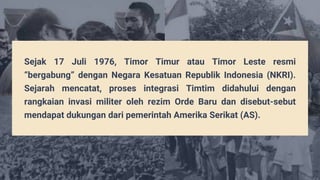 Sejak 17 Juli 1976, Timor Timur atau Timor Leste resmi
“bergabung” dengan Negara Kesatuan Republik Indonesia (NKRI).
Sejarah mencatat, proses integrasi Timtim didahului dengan
rangkaian invasi militer oleh rezim Orde Baru dan disebut-sebut
mendapat dukungan dari pemerintah Amerika Serikat (AS).
 