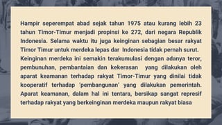 Hampir seperempat abad sejak tahun 1975 atau kurang lebih 23
tahun Timor-Timur menjadi propinsi ke 272, dari negara Republik
Indonesia. Selama waktu itu juga keinginan sebagian besar rakyat
Timor Timur untuk merdeka lepas dar Indonesia tidak pernah surut.
Keinginan merdeka ini semakin terakumulasi dengan adanya teror,
pembunuhan, pembantaian dan kekerasan yang dilakukan oleh
aparat keamanan terhadap rakyat Timor-Timur yang dinilai tidak
kooperatif terhadap ‘pembangunan’ yang dilakukan pemerintah.
Aparat keamanan, dalam hal ini tentara, bersikap sangat represif
terhadap rakyat yang berkeinginan merdeka maupun rakyat biasa
 