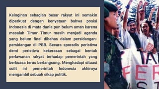 Keinginan sebagian besar rakyat ini semakin
diperkuat dengan kenyataan bahwa posisi
Indonesia di mata dunia pun belum aman karena
masalah Timor Timur masih menjadi agenda
yang belum final dibahas dalam persidangan-
persidangan di PBB. Secara sporadis peristiwa
demi peristiwa kekerasan sebagai bentuk
perlawanan rakyat terhadap pemerintah yang
berkuasa terus berlangsung. Menghadapi situasi
sulit ini pemerintah Indonesia akhirnya
mengambil sebuah sikap politik.
 
