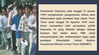 Pemerintah Indonesia pada tanggal 27 januari
1999 mengeluarkan pengumuman bahwa akan
dilaksanakan jajak pendapat bagi rakyat Timor
Timur pada tanggal 30 Agustus 1999 nanti.
Dunia menyambut baik pernyataan politik
Indonesia ini yang ditandai dengan adanya
bantuan dari badan dunia PBB untuk
mempersiapkan dan melaksanakan tugas jajak
pendapat. Dibentuklah United Nations
Assessment Mission in East Timor (UNAMET).
 