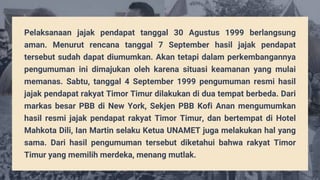Pelaksanaan jajak pendapat tanggal 30 Agustus 1999 berlangsung
aman. Menurut rencana tanggal 7 September hasil jajak pendapat
tersebut sudah dapat diumumkan. Akan tetapi dalam perkembangannya
pengumuman ini dimajukan oleh karena situasi keamanan yang mulai
memanas. Sabtu, tanggal 4 September 1999 pengumuman resmi hasil
jajak pendapat rakyat Timor Timur dilakukan di dua tempat berbeda. Dari
markas besar PBB di New York, Sekjen PBB Kofi Anan mengumumkan
hasil resmi jajak pendapat rakyat Timor Timur, dan bertempat di Hotel
Mahkota Dili, Ian Martin selaku Ketua UNAMET juga melakukan hal yang
sama. Dari hasil pengumuman tersebut diketahui bahwa rakyat Timor
Timur yang memilih merdeka, menang mutlak.
 