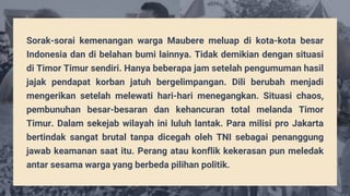Sorak-sorai kemenangan warga Maubere meluap di kota-kota besar
Indonesia dan di belahan bumi lainnya. Tidak demikian dengan situasi
di Timor Timur sendiri. Hanya beberapa jam setelah pengumuman hasil
jajak pendapat korban jatuh bergelimpangan. Dili berubah menjadi
mengerikan setelah melewati hari-hari menegangkan. Situasi chaos,
pembunuhan besar-besaran dan kehancuran total melanda Timor
Timur. Dalam sekejab wilayah ini luluh lantak. Para milisi pro Jakarta
bertindak sangat brutal tanpa dicegah oleh TNI sebagai penanggung
jawab keamanan saat itu. Perang atau konflik kekerasan pun meledak
antar sesama warga yang berbeda pilihan politik.
 