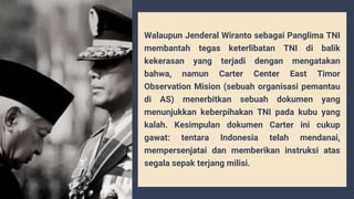 Walaupun Jenderal Wiranto sebagai Panglima TNI
membantah tegas keterlibatan TNI di balik
kekerasan yang terjadi dengan mengatakan
bahwa, namun Carter Center East Timor
Observation Mision (sebuah organisasi pemantau
di AS) menerbitkan sebuah dokumen yang
menunjukkan keberpihakan TNI pada kubu yang
kalah. Kesimpulan dokumen Carter ini cukup
gawat: tentara Indonesia telah mendanai,
mempersenjatai dan memberikan instruksi atas
segala sepak terjang milisi.
 