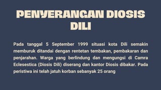 Pada tanggal 5 September 1999 situasi kota Dili semakin
memburuk ditandai dengan rentetan tembakan, pembakaran dan
penjarahan. Warga yang berlindung dan mengungsi di Camra
Eclesestica (Diosis Dili) diserang dan kantor Diosis dibakar. Pada
peristiwa ini telah jatuh korban sebanyak 25 orang
 
