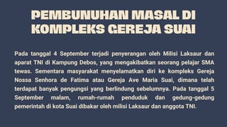 Pada tanggal 4 September terjadi penyerangan oleh Milisi Laksaur dan
aparat TNI di Kampung Debos, yang mengakibatkan seorang pelajar SMA
tewas. Sementara masyarakat menyelamatkan diri ke kompleks Gereja
Nossa Senhora de Fatima atau Gereja Ave Maria Suai, dimana telah
terdapat banyak pengungsi yang berlindung sebelumnya. Pada tanggal 5
September malam, rumah-rumah penduduk dan gedung-gedung
pemerintah di kota Suai dibakar oleh milisi Laksaur dan anggota TNI.
 