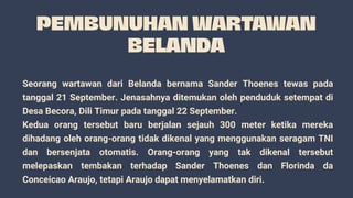 Seorang wartawan dari Belanda bernama Sander Thoenes tewas pada
tanggal 21 September. Jenasahnya ditemukan oleh penduduk setempat di
Desa Becora, Dili Timur pada tanggal 22 September.
Kedua orang tersebut baru berjalan sejauh 300 meter ketika mereka
dihadang oleh orang-orang tidak dikenal yang menggunakan seragam TNI
dan bersenjata otomatis. Orang-orang yang tak dikenal tersebut
melepaskan tembakan terhadap Sander Thoenes dan Florinda da
Conceicao Araujo, tetapi Araujo dapat menyelamatkan diri.
 