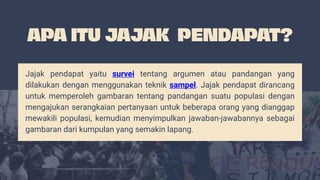 Jajak pendapat yaitu survei tentang argumen atau pandangan yang
dilakukan dengan menggunakan teknik sampel. Jajak pendapat dirancang
untuk memperoleh gambaran tentang pandangan suatu populasi dengan
mengajukan serangkaian pertanyaan untuk beberapa orang yang dianggap
mewakili populasi, kemudian menyimpulkan jawaban-jawabannya sebagai
gambaran dari kumpulan yang semakin lapang.
 
