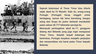 Sejarah kolonisasi di Timor Timur bisa ditarik
sejak abad ke-15 Masehi. Kala itu, orang-orang
Portugis (Portugal) kerap singgah untuk
berdagang, namun tak lama berselang, bangsa
asing dari Eropa itu justru berhasil menduduki
pulau seluas 30.777 kilometer persegi itu.
Memasuki pertengahan abad ke-17, gangguan
datang dari Belanda yang juga ingin menguasai
Timor Timur. Setelah terjadi beberapa kali
bentrokan, Portugis terpaksa menjalin perjanjian
dan menyerahkan sisi barat pulau Timor kepada
Belanda.
 