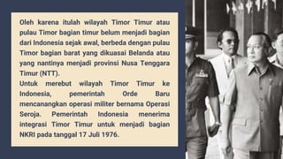 Oleh karena itulah wilayah Timor Timur atau
pulau Timor bagian timur belum menjadi bagian
dari Indonesia sejak awal, berbeda dengan pulau
Timor bagian barat yang dikuasai Belanda atau
yang nantinya menjadi provinsi Nusa Tenggara
Timur (NTT).
Untuk merebut wilayah Timor Timur ke
Indonesia, pemerintah Orde Baru
mencanangkan operasi militer bernama Operasi
Seroja. Pemerintah Indonesia menerima
integrasi Timor Timur untuk menjadi bagian
NKRI pada tanggal 17 Juli 1976.
 