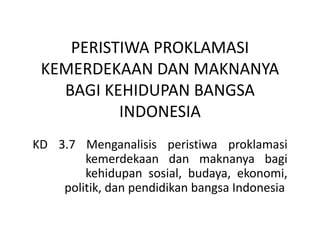 PERISTIWA PROKLAMASI
KEMERDEKAAN DAN MAKNANYA
BAGI KEHIDUPAN BANGSA
INDONESIA
KD 3.7 Menganalisis peristiwa proklamasi
kemerdekaan dan maknanya bagi
kehidupan sosial, budaya, ekonomi,
politik, dan pendidikan bangsa Indonesia
 