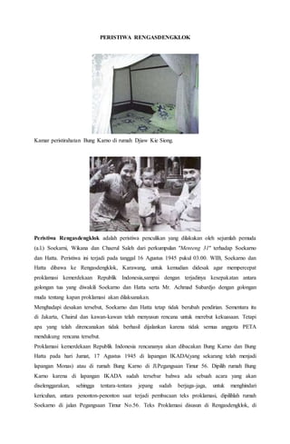 PERISTIWA RENGASDENGKLOK 
Kamar peristirahatan Bung Karno di rumah Djiaw Kie Siong. 
Peristiwa Rengasdengklok adalah peristiwa penculikan yang dilakukan oleh sejumlah pemuda 
(a.l.) Soekarni, Wikana dan Chaerul Saleh dari perkumpulan "Menteng 31" terhadap Soekarno 
dan Hatta. Peristiwa ini terjadi pada tanggal 16 Agustus 1945 pukul 03.00. WIB, Soekarno dan 
Hatta dibawa ke Rengasdengklok, Karawang, untuk kemudian didesak agar mempercepat 
proklamasi kemerdekaan Republik Indonesia,sampai dengan terjadinya kesepakatan antara 
golongan tua yang diwakili Soekarno dan Hatta serta Mr. Achmad Subardjo dengan golongan 
muda tentang kapan proklamasi akan dilaksanakan. 
Menghadapi desakan tersebut, Soekarno dan Hatta tetap tidak berubah pendirian. Sementara itu 
di Jakarta, Chairul dan kawan-kawan telah menyusun rencana untuk merebut kekuasaan. Tetapi 
apa yang telah direncanakan tidak berhasil dijalankan karena tidak semua anggota PETA 
mendukung rencana tersebut. 
Proklamasi kemerdekaan Republik Indonesia rencananya akan dibacakan Bung Karno dan Bung 
Hatta pada hari Jumat, 17 Agustus 1945 di lapangan IKADA(yang sekarang telah menjadi 
lapangan Monas) atau di rumah Bung Karno di Jl.Pegangsaan Timur 56. Dipilih rumah Bung 
Karno karena di lapangan IKADA sudah tersebar bahwa ada sebuah acara yang akan 
diselenggarakan, sehingga tentara-tentara jepang sudah berjaga-jaga, untuk menghindari 
kericuhan, antara penonton-penonton saat terjadi pembacaan teks proklamasi, dipilihlah rumah 
Soekarno di jalan Pegangsaan Timur No.56. Teks Proklamasi disusun di Rengasdengklok, di 
 