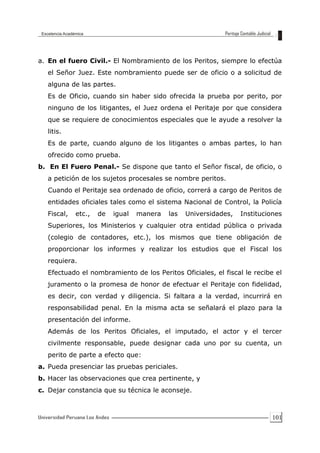 101
a. En el fuero Civil.- El Nombramiento de los Peritos, siempre lo efectúa
el Señor Juez. Este nombramiento puede ser de oficio o a solicitud de
alguna de las partes.
Es de Oficio, cuando sin haber sido ofrecida la prueba por perito, por
ninguno de los litigantes, el Juez ordena el Peritaje por que considera
que se requiere de conocimientos especiales que le ayude a resolver la
litis.
Es de parte, cuando alguno de los litigantes o ambas partes, lo han
ofrecido como prueba.
b. En El Fuero Penal.- Se dispone que tanto el Señor fiscal, de oficio, o
a petición de los sujetos procesales se nombre peritos.
Cuando el Peritaje sea ordenado de oficio, correrá a cargo de Peritos de
entidades oficiales tales como el sistema Nacional de Control, la Policía
Fiscal, etc., de igual manera las Universidades, Instituciones
Superiores, los Ministerios y cualquier otra entidad pública o privada
(colegio de contadores, etc.), los mismos que tiene obligación de
proporcionar los informes y realizar los estudios que el Fiscal los
requiera.
Efectuado el nombramiento de los Peritos Oficiales, el fiscal le recibe el
juramento o la promesa de honor de efectuar el Peritaje con fidelidad,
es decir, con verdad y diligencia. Si faltara a la verdad, incurrirá en
responsabilidad penal. En la misma acta se señalará el plazo para la
presentación del informe.
Además de los Peritos Oficiales, el imputado, el actor y el tercer
civilmente responsable, puede designar cada uno por su cuenta, un
perito de parte a efecto que:
a. Pueda presenciar las pruebas periciales.
b. Hacer las observaciones que crea pertinente, y
c. Dejar constancia que su técnica le aconseje.
 