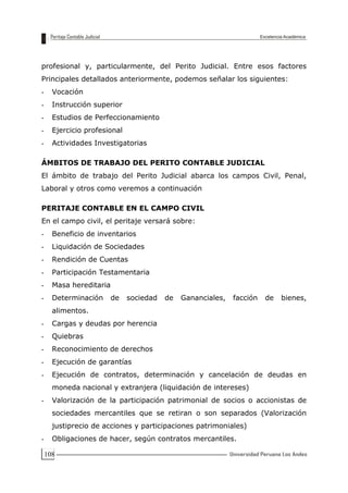 108
profesional y, particularmente, del Perito Judicial. Entre esos factores
Principales detallados anteriormente, podemos señalar los siguientes:
- Vocación
- Instrucción superior
- Estudios de Perfeccionamiento
- Ejercicio profesional
- Actividades Investigatorias
ÁMBITOS DE TRABAJO DEL PERITO CONTABLE JUDICIAL
El ámbito de trabajo del Perito Judicial abarca los campos Civil, Penal,
Laboral y otros como veremos a continuación
PERITAJE CONTABLE EN EL CAMPO CIVIL
En el campo civil, el peritaje versará sobre:
- Beneficio de inventarios
- Liquidación de Sociedades
- Rendición de Cuentas
- Participación Testamentaria
- Masa hereditaria
- Determinación de sociedad de Gananciales, facción de bienes,
alimentos.
- Cargas y deudas por herencia
- Quiebras
- Reconocimiento de derechos
- Ejecución de garantías
- Ejecución de contratos, determinación y cancelación de deudas en
moneda nacional y extranjera (liquidación de intereses)
- Valorización de la participación patrimonial de socios o accionistas de
sociedades mercantiles que se retiran o son separados (Valorización
justiprecio de acciones y participaciones patrimoniales)
- Obligaciones de hacer, según contratos mercantiles.
 