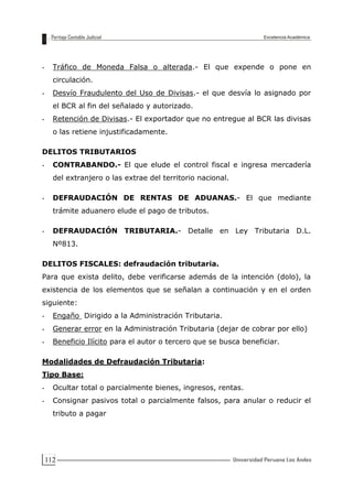 112
- Tráfico de Moneda Falsa o alterada.- El que expende o pone en
circulación.
- Desvío Fraudulento del Uso de Divisas.- el que desvía lo asignado por
el BCR al fin del señalado y autorizado.
- Retención de Divisas.- El exportador que no entregue al BCR las divisas
o las retiene injustificadamente.
DELITOS TRIBUTARIOS
- CONTRABANDO.- El que elude el control fiscal e ingresa mercadería
del extranjero o las extrae del territorio nacional.
- DEFRAUDACIÓN DE RENTAS DE ADUANAS.- El que mediante
trámite aduanero elude el pago de tributos.
- DEFRAUDACIÓN TRIBUTARIA.- Detalle en Ley Tributaria D.L.
Nº813.
DELITOS FISCALES: defraudación tributaria.
Para que exista delito, debe verificarse además de la intención (dolo), la
existencia de los elementos que se señalan a continuación y en el orden
siguiente:
- Engaño Dirigido a la Administración Tributaria.
- Generar error en la Administración Tributaria (dejar de cobrar por ello)
- Beneficio Ilícito para el autor o tercero que se busca beneficiar.
Modalidades de Defraudación Tributaria:
Tipo Base:
- Ocultar total o parcialmente bienes, ingresos, rentas.
- Consignar pasivos total o parcialmente falsos, para anular o reducir el
tributo a pagar
 