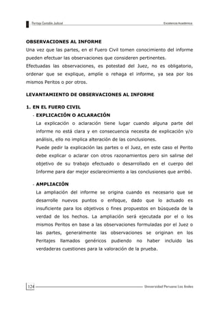 124
OBSERVACIONES AL INFORME
Una vez que las partes, en el Fuero Civil tomen conocimiento del informe
pueden efectuar las observaciones que consideren pertinentes.
Efectuadas las observaciones, es potestad del Juez, no es obligatorio,
ordenar que se explique, amplíe o rehaga el informe, ya sea por los
mismos Peritos o por otros.
LEVANTAMIENTO DE OBSERVACIONES AL INFORME
1. EN EL FUERO CIVIL
- EXPLICACIÓN O ACLARACIÓN
La explicación o aclaración tiene lugar cuando alguna parte del
informe no está clara y en consecuencia necesita de explicación y/o
análisis, ello no implica alteración de las conclusiones.
Puede pedir la explicación las partes o el Juez, en este caso el Perito
debe explicar o aclarar con otros razonamientos pero sin salirse del
objetivo de su trabajo efectuado o desarrollado en el cuerpo del
Informe para dar mejor esclarecimiento a las conclusiones que arribó.
- AMPLIACIÓN
La ampliación del informe se origina cuando es necesario que se
desarrolle nuevos puntos o enfoque, dado que lo actuado es
insuficiente para los objetivos o fines propuestos en búsqueda de la
verdad de los hechos. La ampliación será ejecutada por el o los
mismos Peritos en base a las observaciones formuladas por el Juez o
las partes, generalmente las observaciones se originan en los
Peritajes llamados genéricos pudiendo no haber incluido las
verdaderas cuestiones para la valoración de la prueba.
 