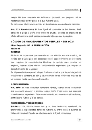 27
mayor de diez unidades de referencia procesal, sin perjuicio de la
responsabilidad civil y penal a la que hubiere lugar.
En este caso, el dictamen pericial será materia de una audiencia especial.
Art. 271 Honorarios.- El Juez fijará el honorario de los Peritos. Está
obligada al pago la parte que ofrece la prueba. Cuando es ordenada de
oficio, el honorario será pagado proporcionalmente por las partes.
CÓDIGO DE PROCEDIMIENTOS PENALES – LEY 9024
Libro Segundo: DE LA INSTRUCCIÓN
Titulo VI
PERITOS
El Perito es la persona que versada en una ciencia, un arte u oficio, es
levado por el Juez para ser asesorado en el esclarecimiento de un hecho
que requiere de conocimientos técnicos. La pericia pues consiste en
explicar, ilustrar sobre ciertos conocimientos especiales que lleguen al
descubrimiento de la verdad.
Es el procedimiento penal, el que finalmente indica que la pericia judicial
incluyendo la contable, se dan y se presentan en las instancias iniciales de
un proceso hasta su misma culminación.
NOMBRAMIENTO
Art. 160.- El Juez Instructor nombrará Peritos, cuando en la instrucción
sea necesario conocer y apreciar algún hecho importante que requiera
conocimientos especiales. Este nombramiento se comunicará al inculpado,
al Ministerio Público y a las partes.
PREFERENCIA Y HONORARIOS
Art.161.- Los Peritos serán dos y el Juez Instructor nombrará de
preferencia a especialistas donde lo hubiera, y, entre estos, a quienes se
hallen sirviendo al Estado, en el mismo auto le fijará honorarios.
 