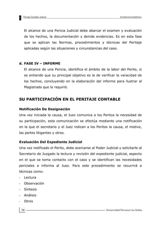 38
El alcance de una Pericia Judicial debe abarcar el examen y evaluación
de los hechos, la documentación y demás evidencias. Es en esta fase
que se aplican las Normas, procedimientos y técnicas del Peritaje
aplicadas según las situaciones y circunstancias del caso.
d. FASE IV – INFORME
El alcance de una Pericia, identifica el ámbito de la labor del Perito, si
se entiende que su principal objetivo es la de verificar la veracidad de
los hechos, concluyendo en la elaboración del informe para ilustrar al
Magistrado que lo requirió.
SU PARTICIPACIÓN EN EL PERITAJE CONTABLE
Notificación De Designación
Una vez iniciada la causa, el Juez comunica a los Peritos la necesidad de
su participación, esta comunicación se efectúa mediante una notificación
en la que el secretario y el Juez indican a los Peritos la causa, el motivo,
las partes litigantes y otros.
Evaluación Del Expediente Judicial
Una vez notificado el Perito, debe acercarse al Poder Judicial y solicitarle al
Secretario de Juzgado la lectura y revisión del expediente judicial, aspecto
en el que se toma contacto con el caso y se identifican las necesidades
periciales a informa al Juez. Para este procedimiento se recurrirá a
técnicas como:
- Lectura
- Observación
- Síntesis
- Análisis
- Otros
 