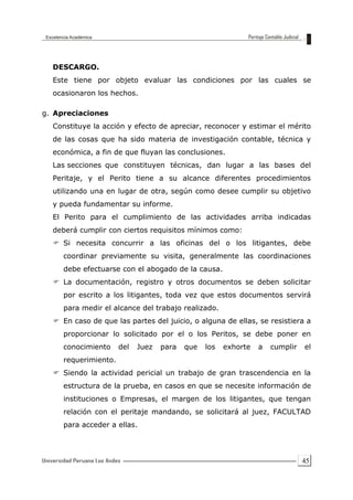 45
DESCARGO.
Este tiene por objeto evaluar las condiciones por las cuales se
ocasionaron los hechos.
g. Apreciaciones
Constituye la acción y efecto de apreciar, reconocer y estimar el mérito
de las cosas que ha sido materia de investigación contable, técnica y
económica, a fin de que fluyan las conclusiones.
Las secciones que constituyen técnicas, dan lugar a las bases del
Peritaje, y el Perito tiene a su alcance diferentes procedimientos
utilizando una en lugar de otra, según como desee cumplir su objetivo
y pueda fundamentar su informe.
El Perito para el cumplimiento de las actividades arriba indicadas
deberá cumplir con ciertos requisitos mínimos como:
 Si necesita concurrir a las oficinas del o los litigantes, debe
coordinar previamente su visita, generalmente las coordinaciones
debe efectuarse con el abogado de la causa.
 La documentación, registro y otros documentos se deben solicitar
por escrito a los litigantes, toda vez que estos documentos servirá
para medir el alcance del trabajo realizado.
 En caso de que las partes del juicio, o alguna de ellas, se resistiera a
proporcionar lo solicitado por el o los Peritos, se debe poner en
conocimiento del Juez para que los exhorte a cumplir el
requerimiento.
 Siendo la actividad pericial un trabajo de gran trascendencia en la
estructura de la prueba, en casos en que se necesite información de
instituciones o Empresas, el margen de los litigantes, que tengan
relación con el peritaje mandando, se solicitará al juez, FACULTAD
para acceder a ellas.
 
