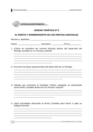 52
UNIDAD TEMÁTICA N°3
EL PERITO Y NOMBRAMIENTO DE LOS PERITOS JUDICIALES
Nombre y Apellidos ___________________________________________
Fecha: ___________________ Semestre: __________Turno;_________
1. ¿Cómo se considera las normas técnicas dentro del desarrollo del
Peritaje contable en un Proceso Judicial?
_________________________________________________________
_________________________________________________________
_________________________________________________________
_________________________________________________________
________________________________
2. Enumere las fases operacionales del desarrollo de un Peritaje.
_________________________________________________________
_________________________________________________________
_________________________________________________________
_________________________________________________________
_________________________________________
3. ¿Desde que momento el Contador Publico colegiado se desempeña
como Perito Contable dentro de Un Proceso Judicial?
_________________________________________________________
_________________________________________________________
_________________________________________________________
__________________________________
4. ¿Qué actividades desarrolla el Perito Contable para llevar a cabo su
trabajo Pericial?.
_________________________________________________________
_________________________________________________________
_________________________________________________________
_________________________________________________________
________________________________
 