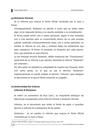 68
g) Dictamen Pericial
Es el Informe que evacua el Perito Oficial nombrado por el Juez o
Fiscal.
Conceptualmente, Dictamen es opinión ó juicio que se emite sobre
algo; es la respuesta técnica a un asunto sometido a su consideración.
El Perito puede emitir una o varias opiniones, según le han sometido
uno o mas asuntos para su conocimiento dentro de un solo proceso
judicial, pudiendo consecuentemente hacer una o varias opiniones, en
cambio el informe es uno sólo y contiene todos los dictámenes que
sean necesarios. El Perito no presente un dictamen por cada asunto,
sino, que presenta un solo informe.
La ley Procesal enuncia dictamen, deben traducirse por “Conclusiones”
parte final de un informe o por opinión, llamando al informe “Dictamen”
por extensión.
Por otra parte no obstante la antigüedad de nuestra Ley Procesal, tanto
civil como penal, en la que se usa el término “Dictamen”
tradicionalmente el comité empleó el término “Informe” para designar
el documento en el que el Perito transmite al Juzgador.
h) Uniformidad De Criterio
Informe O Dictamen
Al referir un comentario de Ruiz Caro7
, es importante distinguir las
diferencias conceptuales entre Informe Pericial y Dictamen Pericial.
Informe, es el documento que emite el Perito de parte o consultor
técnico a solicitud de cualesquiera de las partes.
Dictamen; es en cambio el informe que evacua el Perito Oficial
nombrado por el Juez o Fiscal.
7
RUIZ CARO MUÑOZ, Alberto. El Peritaje Judicial Línea & Trama. Lima 1997
 