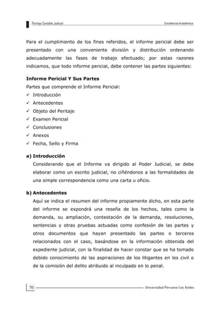 70
Para el cumplimiento de los fines referidos, el informe pericial debe ser
presentado con una conveniente división y distribución ordenando
adecuadamente las fases de trabajo efectuado; por estas razones
indicamos, que todo informe pericial, debe contener las partes siguientes:
Informe Pericial Y Sus Partes
Partes que comprende el Informe Pericial:
 Introducción
 Antecedentes
 Objeto del Peritaje
 Examen Pericial
 Conclusiones
 Anexos
 Fecha, Sello y Firma
a) Introducción
Considerando que el Informe va dirigido al Poder Judicial, se debe
elaborar como un escrito judicial, no ciñéndonos a las formalidades de
una simple correspondencia como una carta u oficio.
b) Antecedentes
Aquí se indica el resumen del informe propiamente dicho, en esta parte
del informe se expondrá una reseña de los hechos, tales como la
demanda, su ampliación, contestación de la demanda, resoluciones,
sentencias y otras pruebas actuadas como confesión de las partes y
otros documentos que hayan presentado las partes o terceros
relacionados con el caso, basándose en la información obtenida del
expediente judicial, con la finalidad de hacer constar que se ha tomado
debido conocimiento de las aspiraciones de los litigantes en los civil o
de la comisión del delito atribuido al inculpado en lo penal.
 