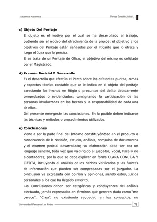 71
c) Objeto Del Peritaje
El objeto es el motivo por el cual se ha desarrollado el trabajo,
pudiendo ser el motivo del ofrecimiento de la prueba, el objetivo o los
objetivos del Peritaje están señalados por el litigante que lo ofrece y
luego el Juez que lo precisa.
Si se trata de un Peritaje de Oficio, el objetivo del mismo es señalado
por el Magistrado.
d) Examen Pericial O Desarrollo
Es el desarrollo que efectúa el Perito sobre los diferentes puntos, temas
y aspectos técnico contable que se le indica en el objeto del peritaje
apreciando los hechos en litigio o presuntos del delito debidamente
comprobados o evidenciados, consignando la participación de las
personas involucradas en los hechos y la responsabilidad de cada una
de ellas.
Del presente emergerán las conclusiones. En lo posible deben indicarse
las técnicas y métodos o procedimientos utilizados.
e) Conclusiones
Viene a ser la parte final del Informe constituyéndose en el producto o
consecuencia de la revisión, estudio, análisis, compulsa de documentos
y el examen pericial desarrollado; su elaboración debe ser con un
lenguaje sencillo, toda vez que va dirigido al juzgador, vocal, fiscal y no
a contadores, por lo que se debe explicar en forma CLARA CONCISA Y
CIERTA, incluyendo el análisis de los hechos verificados y las fuentes
de información que pueden ser comprobadas por el juzgador. La
conclusión va expresada con opinión y opiniones, siendo estos, juicios
personales a los que ha llegado el Perito.
Las Conclusiones deben ser categóricas y concluyentes del análisis
efectuado, jamás expresadas en términos que generen duda como “me
parece”, “Creo”, no existiendo vaguedad en los conceptos, no
 