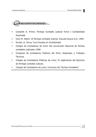 73
 Canaletti A. Primo: Peritaje Contable Judicial Tomo I Contabilidad
Avanzada
 Caro M. Albert: El Peritaje contable Judicial. Escuela Nueva S.A. 1992
 Enrest, G. Jenny “Los Fraudes en Contabilidad
 Colegio de Contadores de Junín 4ta convención Nacional de Peritos
contables Judiciales 1998
 Congreso de Contadores Públicos del Perú; Separatas y Trabajos
Técnicos
 Colegio de Contadores Públicos de Lima: El reglamento del Ejercicio
de Peritaje contable Judicial.
 Colegio de Contadores de Lima: Convenio de” Peritos Contables”
 