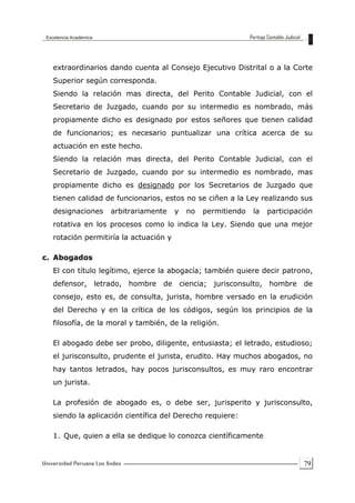 79
extraordinarios dando cuenta al Consejo Ejecutivo Distrital o a la Corte
Superior según corresponda.
Siendo la relación mas directa, del Perito Contable Judicial, con el
Secretario de Juzgado, cuando por su intermedio es nombrado, más
propiamente dicho es designado por estos señores que tienen calidad
de funcionarios; es necesario puntualizar una crítica acerca de su
actuación en este hecho.
Siendo la relación mas directa, del Perito Contable Judicial, con el
Secretario de Juzgado, cuando por su intermedio es nombrado, mas
propiamente dicho es designado por los Secretarios de Juzgado que
tienen calidad de funcionarios, estos no se ciñen a la Ley realizando sus
designaciones arbitrariamente y no permitiendo la participación
rotativa en los procesos como lo indica la Ley. Siendo que una mejor
rotación permitiría la actuación y
c. Abogados
El con título legítimo, ejerce la abogacía; también quiere decir patrono,
defensor, letrado, hombre de ciencia; jurisconsulto, hombre de
consejo, esto es, de consulta, jurista, hombre versado en la erudición
del Derecho y en la crítica de los códigos, según los principios de la
filosofía, de la moral y también, de la religión.
El abogado debe ser probo, diligente, entusiasta; el letrado, estudioso;
el jurisconsulto, prudente el jurista, erudito. Hay muchos abogados, no
hay tantos letrados, hay pocos jurisconsultos, es muy raro encontrar
un jurista.
La profesión de abogado es, o debe ser, jurisperito y jurisconsulto,
siendo la aplicación científica del Derecho requiere:
1. Que, quien a ella se dedique lo conozca científicamente
 