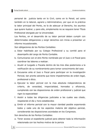 86
personal de justicia tanto en lo Civil, como en lo Penal; así como
también en lo laboral, agrario y Administrativo; por que en la práctica
la labor principal del Perito, es la de adecuar al Derecho, los asuntos
que quiere ilustrar; y para ello, simplemente no se requiere tener Título
Profesional otorgado por la Universidad.
Los Peritos, en el desarrollo de su labor pericial deben cumplir con
determinadas obligaciones y exigir derechos con miras a presentar un
informe incuestionable.
Son obligaciones de los Peritos Contables:
a. Estar habilitado por su Colegio Profesional y su comité para el
desempeño del cargo de Perito Contable.
b. Comunicarse con el otro Perito nombrado por el Juez o el Fiscal para
coordinar las labores a realizar.
c. Acudir al Juzgado o Fiscalia dentro de los tres días posteriores a la
notificación de su nombramiento para tomar conocimiento del caso
d. Excusarse ante el Juez o Fiscal para participar en la investigación
Pericial, tan pronto advierta que tiene impedimentos de orden legal,
profesional o ético.
e. Ejecutar la labor pericial con la mas absoluta independencia de
criterio, de veracidad, imparcialidad, honradez y eficiencia,
cumpliendo con las disposiciones de orden profesional y judicial que
rigen la especialidad
f. Asistir a todas las diligencias judiciales a las cuales sea citado,
respetando el día y hora establecidos
g. Emitir el informe pericial con la mayor claridad posible exponiendo
todos y cada uno de los aspectos materia del objetivo pericial,
considerando las disposiciones acordadas en los Congresos.
Son derechos de los Peritos Contables:
a. Tener acceso al expediente judicial para obtener toda la información
relacionada con los hechos motivo de la pericia
 